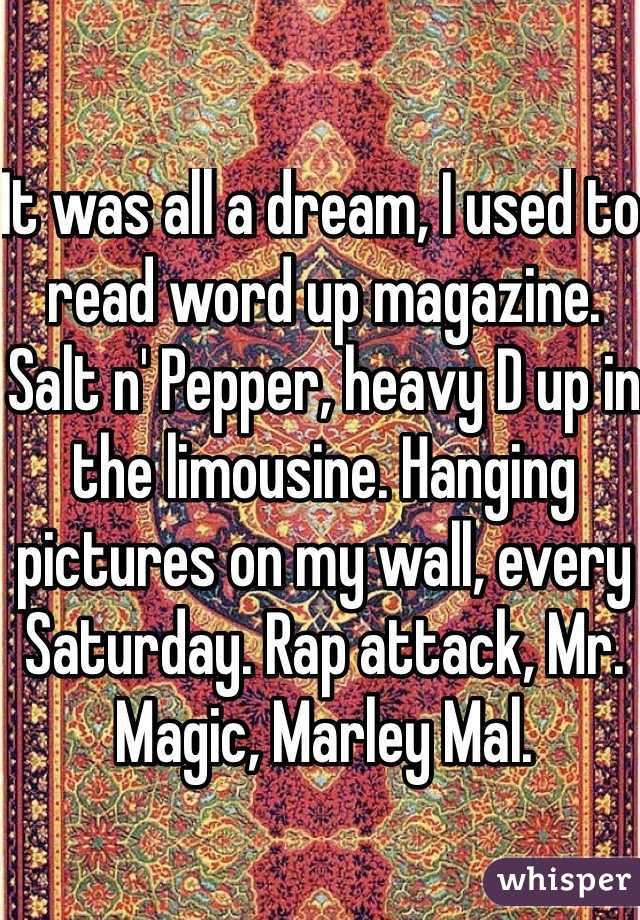 It was all a dream, I used to read word up magazine. Salt n' Pepper, heavy D up in the limousine. Hanging pictures on my wall, every Saturday. Rap attack, Mr. Magic, Marley Mal. 