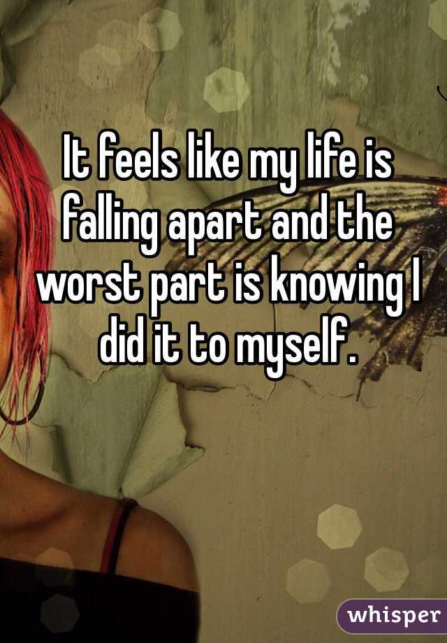 It feels like my life is falling apart and the worst part is knowing I did it to myself.