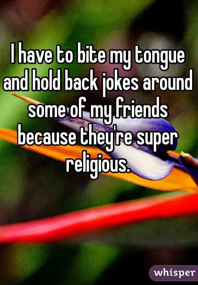 I have to bite my tongue and hold back jokes around some of my friends because they're super religious. 