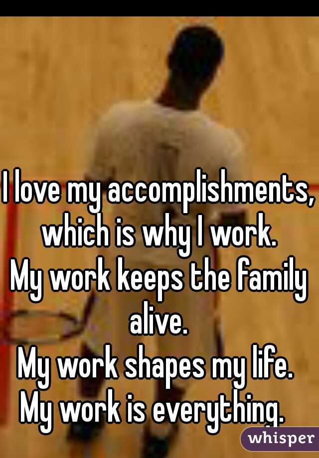 I love my accomplishments, which is why I work. 
My work keeps the family alive. 
My work shapes my life. 
My work is everything.  