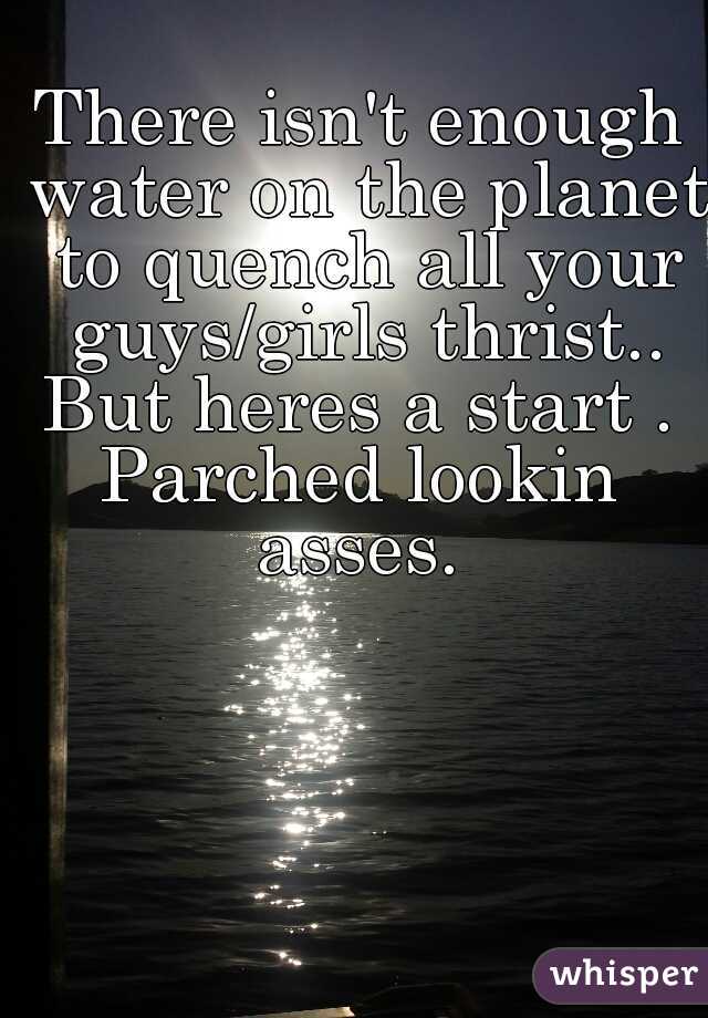 There isn't enough water on the planet to quench all your guys/girls thrist.. But heres a start . 
Parched lookin asses. 