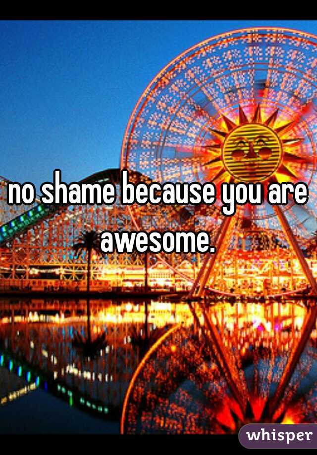 no shame because you are awesome. 
