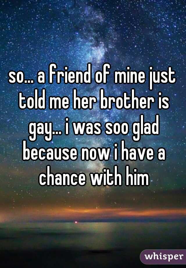 so... a friend of mine just told me her brother is gay... i was soo glad because now i have a chance with him