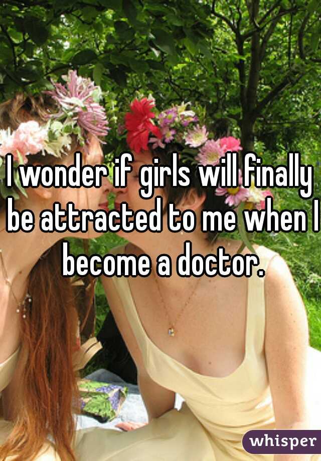 I wonder if girls will finally be attracted to me when I become a doctor.