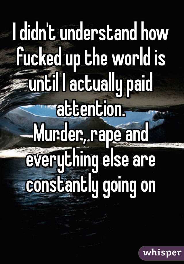 I didn't understand how fucked up the world is until I actually paid attention. 
Murder, rape and everything else are constantly going on 