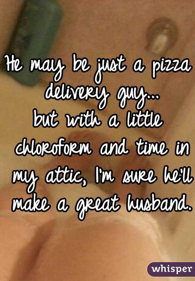 He may be just a pizza delivery guy...

but with a little chloroform and time in my attic, I'm sure he'll make a great husband.