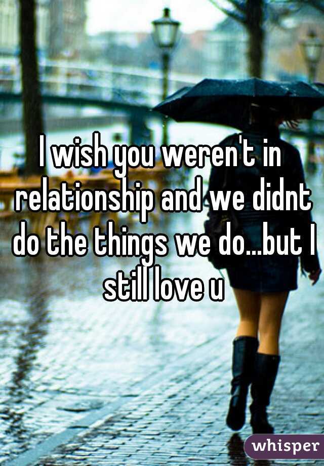 I wish you weren't in relationship and we didnt do the things we do...but I still love u