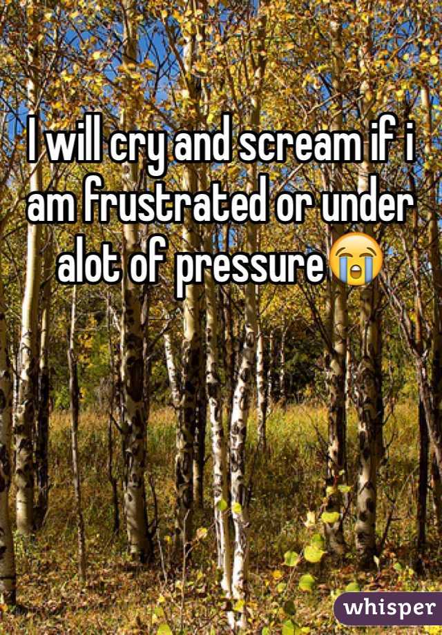 I will cry and scream if i am frustrated or under alot of pressure😭