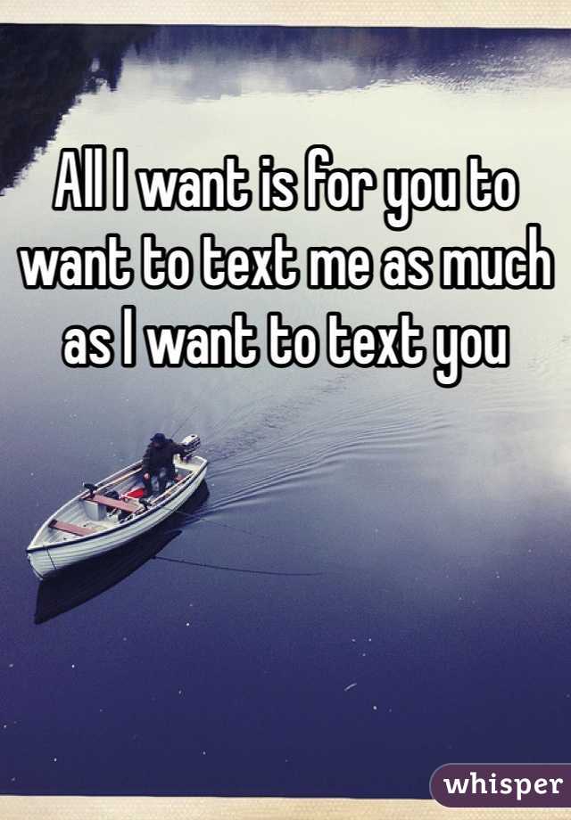 All I want is for you to want to text me as much as I want to text you 