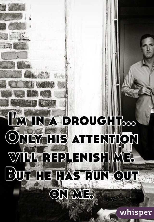 I'm in a drought... Only his attention will replenish me. But he has run out on me. 