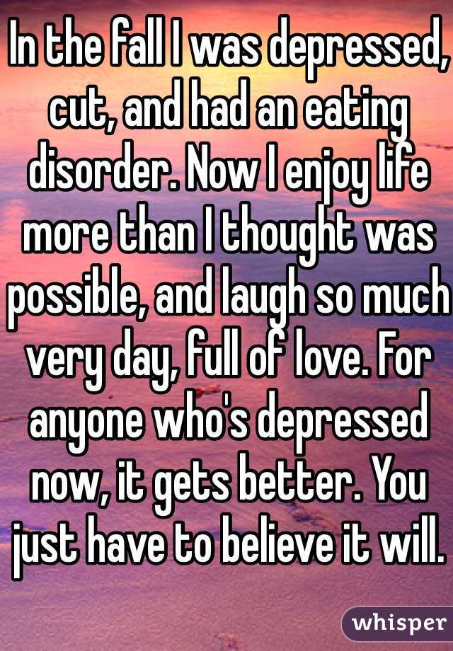 In the fall I was depressed, cut, and had an eating disorder. Now I enjoy life more than I thought was possible, and laugh so much very day, full of love. For anyone who's depressed now, it gets better. You just have to believe it will.