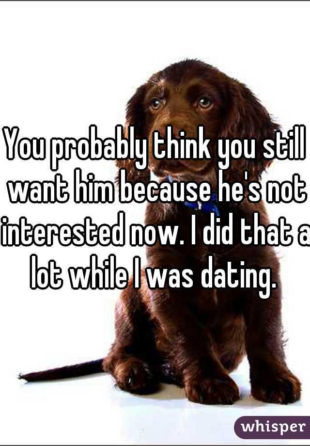 You probably think you still want him because he's not interested now. I did that a lot while I was dating. 