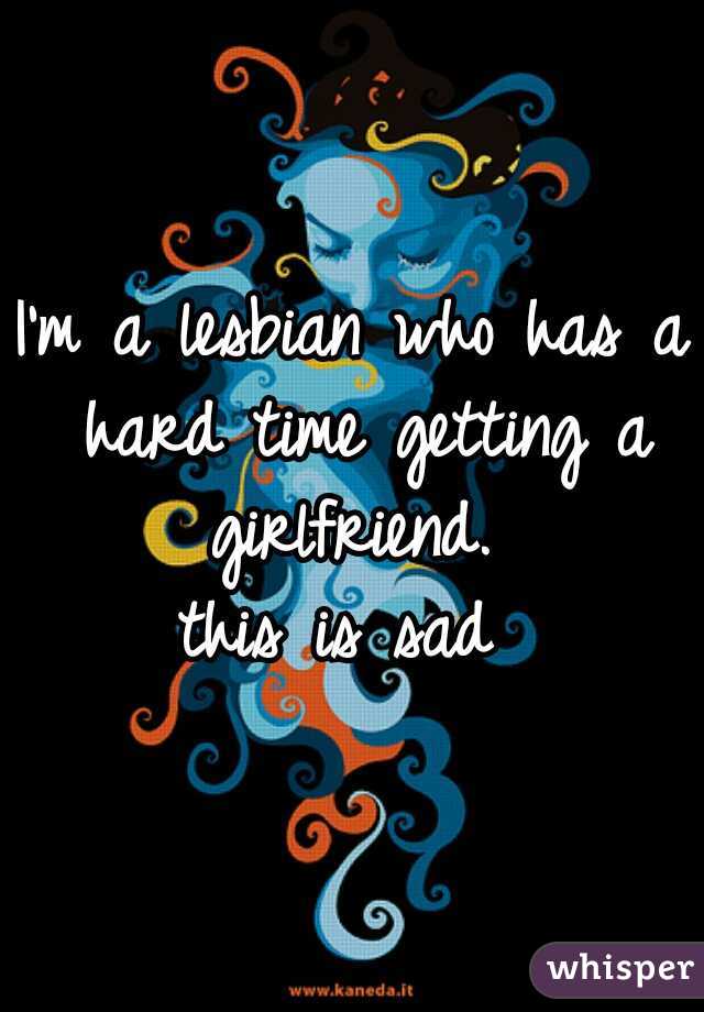 I'm a lesbian who has a hard time getting a girlfriend. 
this is sad 