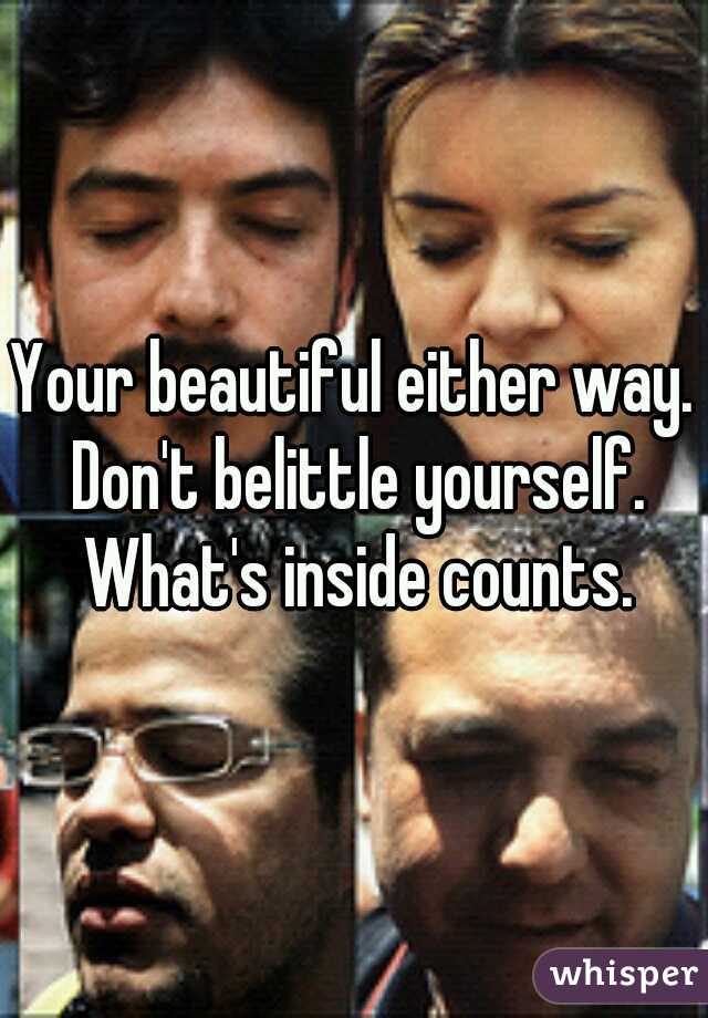 Your beautiful either way. Don't belittle yourself. What's inside counts.