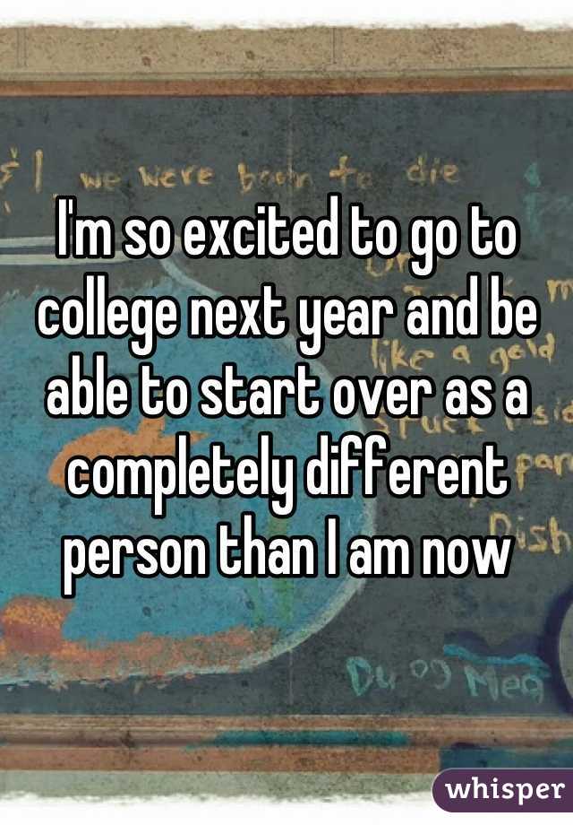 I'm so excited to go to college next year and be able to start over as a completely different person than I am now