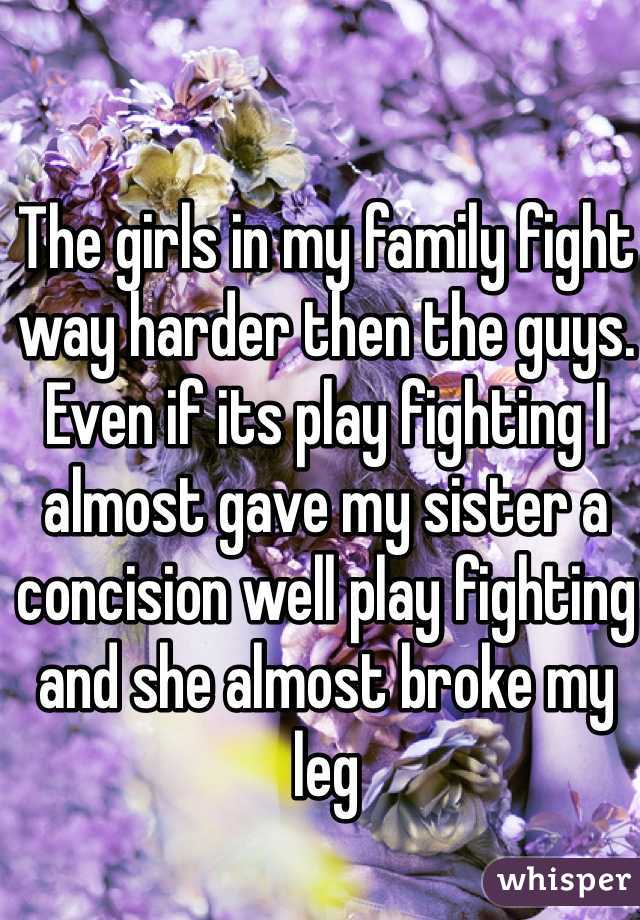 The girls in my family fight way harder then the guys. Even if its play fighting I almost gave my sister a concision well play fighting and she almost broke my leg 