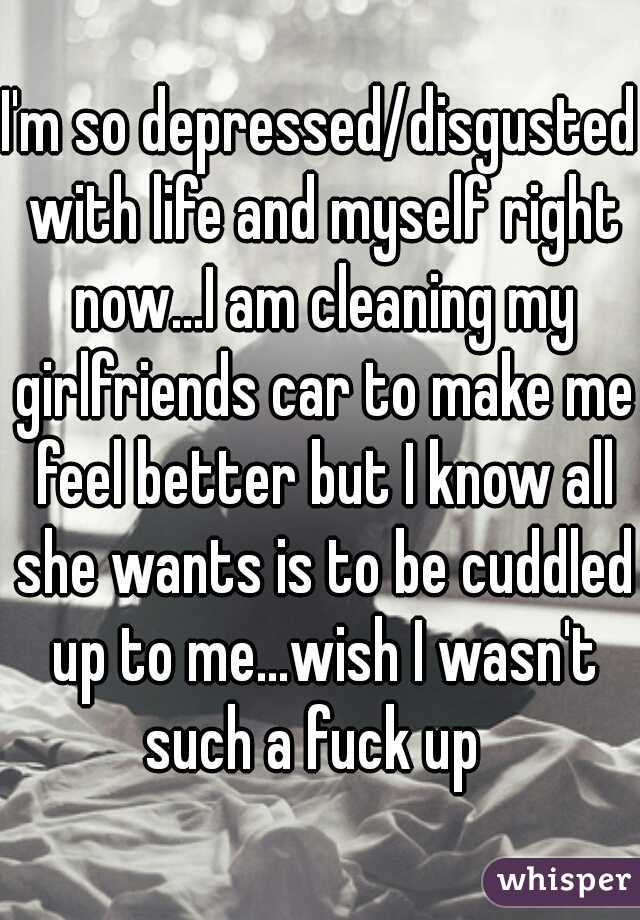 I'm so depressed/disgusted with life and myself right now...I am cleaning my girlfriends car to make me feel better but I know all she wants is to be cuddled up to me...wish I wasn't such a fuck up  