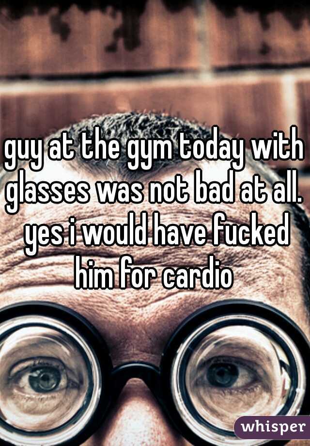 guy at the gym today with glasses was not bad at all.  yes i would have fucked him for cardio 