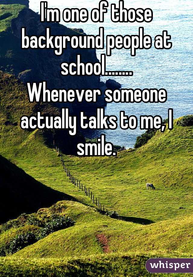 I'm one of those background people at school........
Whenever someone actually talks to me, I smile.