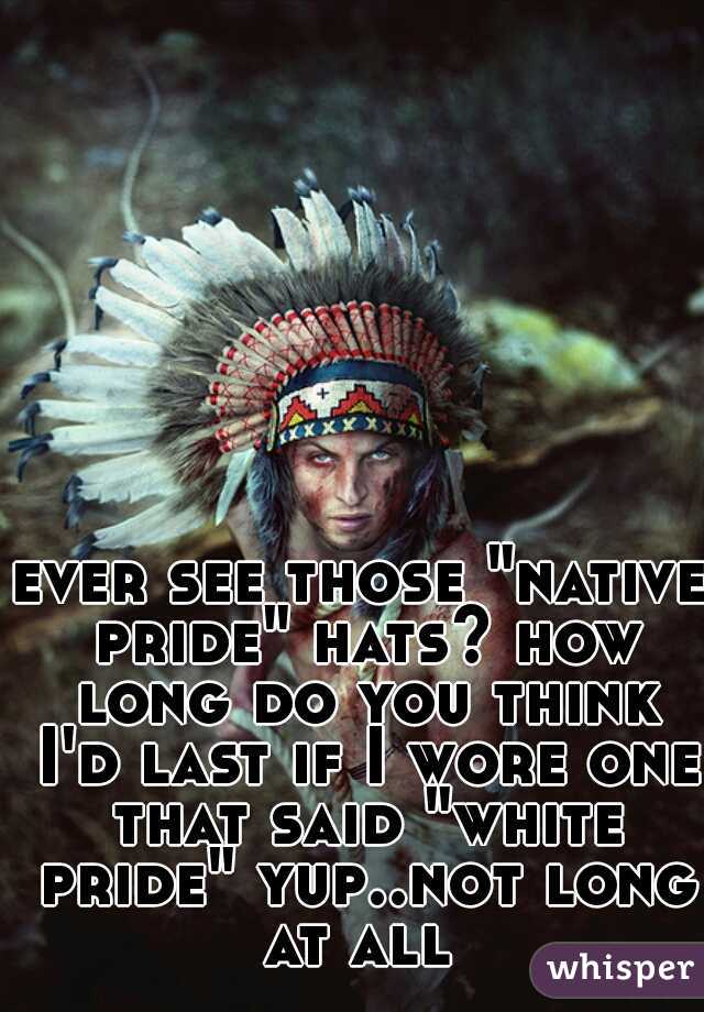 ever see those "native pride" hats? how long do you think I'd last if I wore one that said "white pride" yup..not long at all 