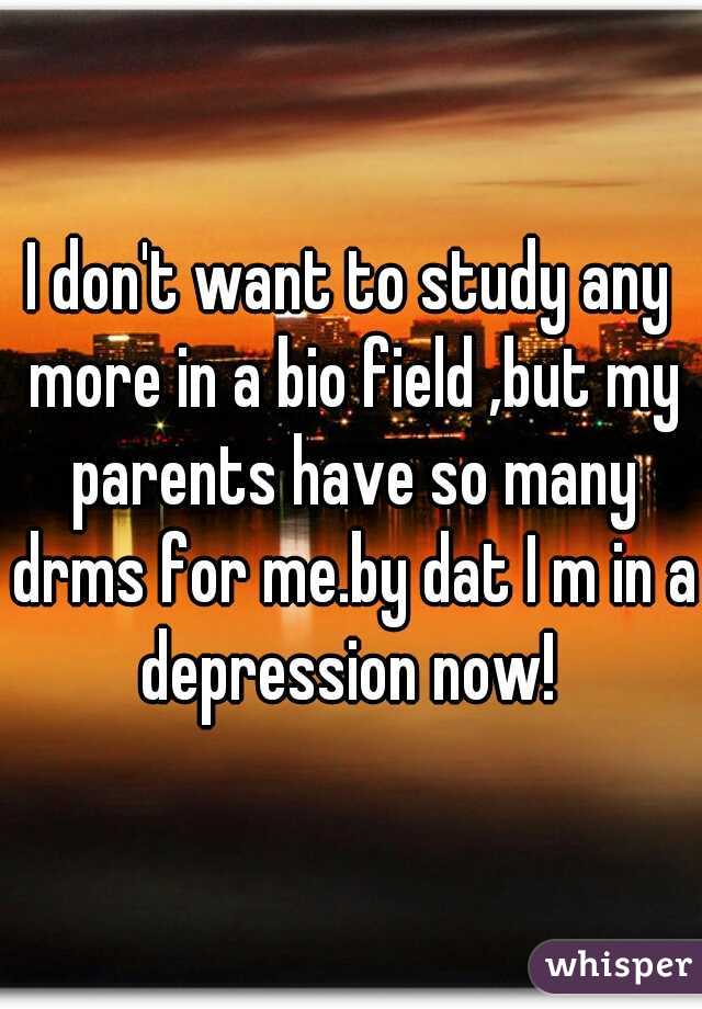 I don't want to study any more in a bio field ,but my parents have so many drms for me.by dat I m in a depression now! 