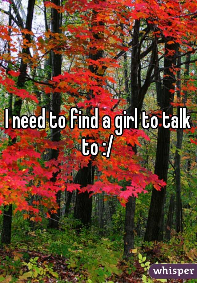 I need to find a girl to talk to :/ 
