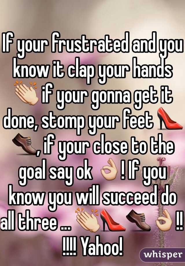 If your frustrated and you know it clap your hands 👏 if your gonna get it done, stomp your feet 👠👞, if your close to the goal say ok 👌! If you know you will succeed do all three ... 👏👠👞👌!! !!!! Yahoo! 
