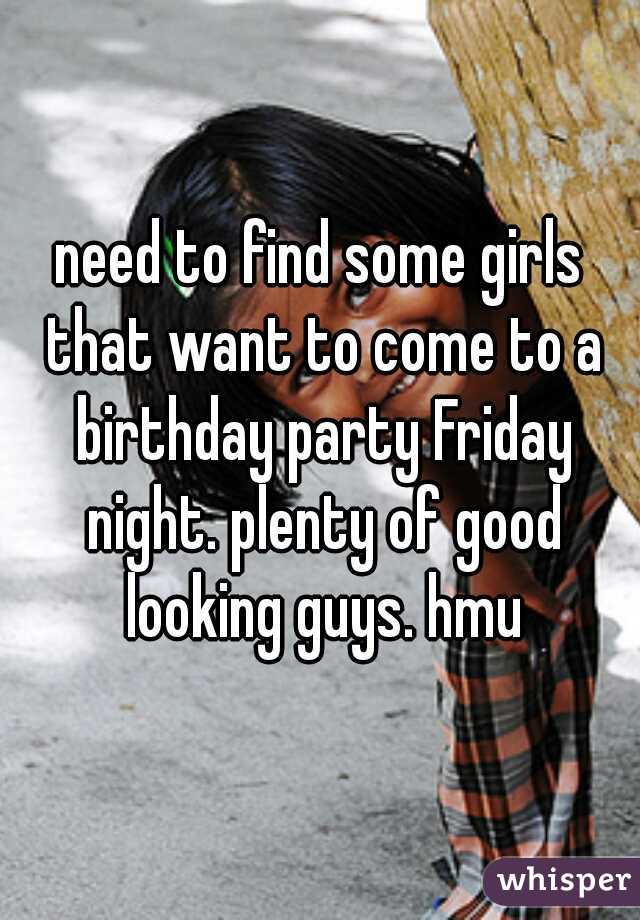 need to find some girls that want to come to a birthday party Friday night. plenty of good looking guys. hmu