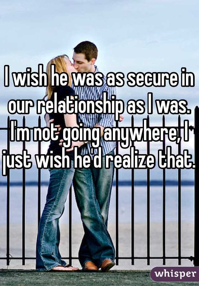 I wish he was as secure in our relationship as I was. I'm not going anywhere, I just wish he'd realize that.