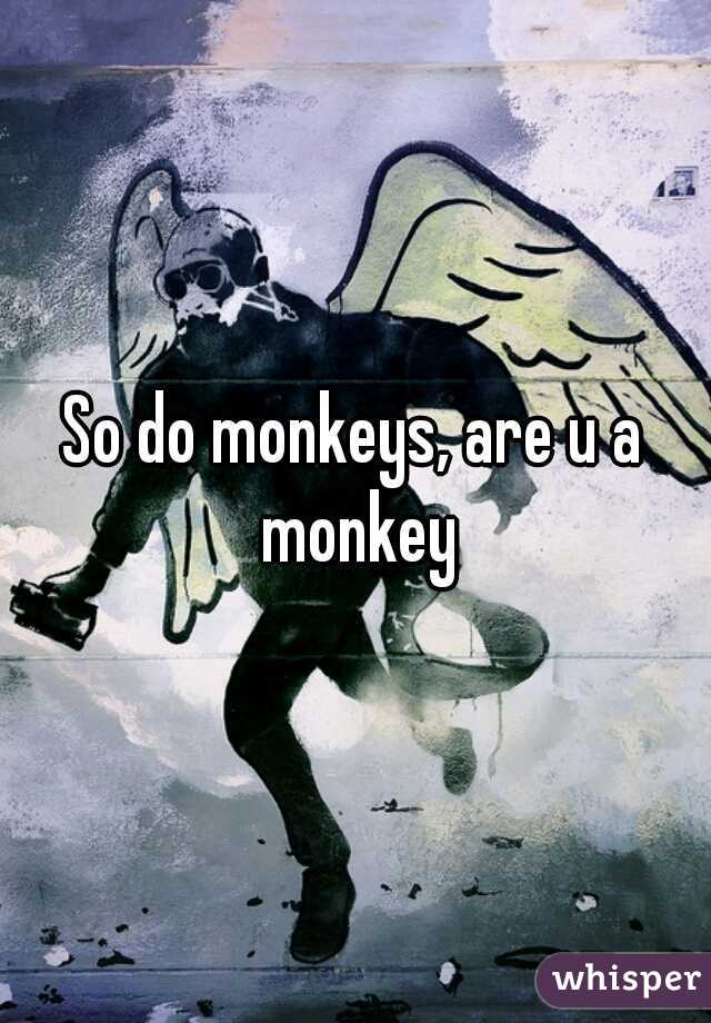 So do monkeys, are u a monkey
