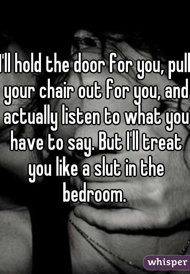 I'll hold the door for you, pull your chair out for you, and actually listen to what you have to say. But I'll treat you like a slut in the bedroom. 
