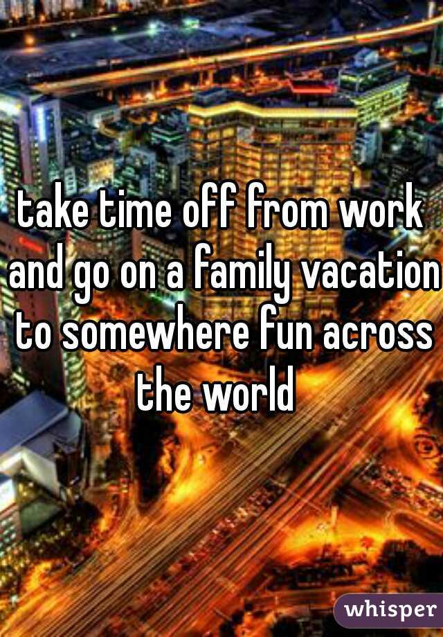 take time off from work and go on a family vacation to somewhere fun across the world  