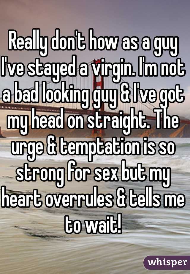 Really don't how as a guy I've stayed a virgin. I'm not a bad looking guy & I've got my head on straight. The urge & temptation is so strong for sex but my heart overrules & tells me to wait!