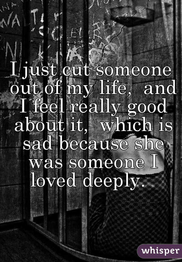 I just cut someone out of my life,  and I feel really good about it,  which is sad because she was someone I loved deeply.  