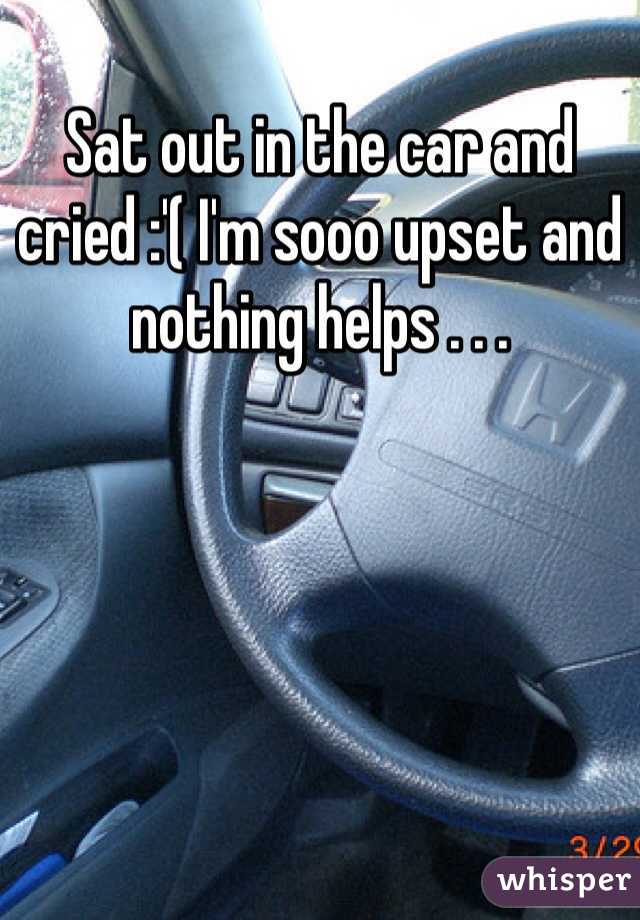 Sat out in the car and cried :'( I'm sooo upset and nothing helps . . .