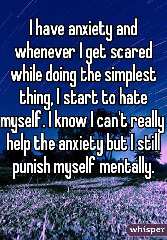 I have anxiety and whenever I get scared while doing the simplest thing, I start to hate myself. I know I can't really help the anxiety but I still punish myself mentally. 