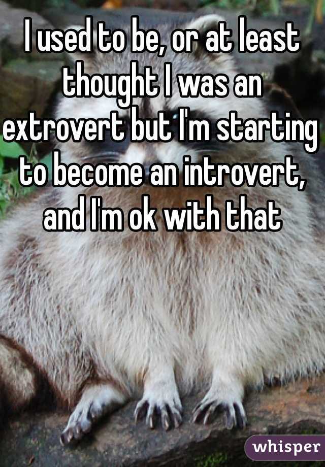 I used to be, or at least thought I was an extrovert but I'm starting to become an introvert, and I'm ok with that 