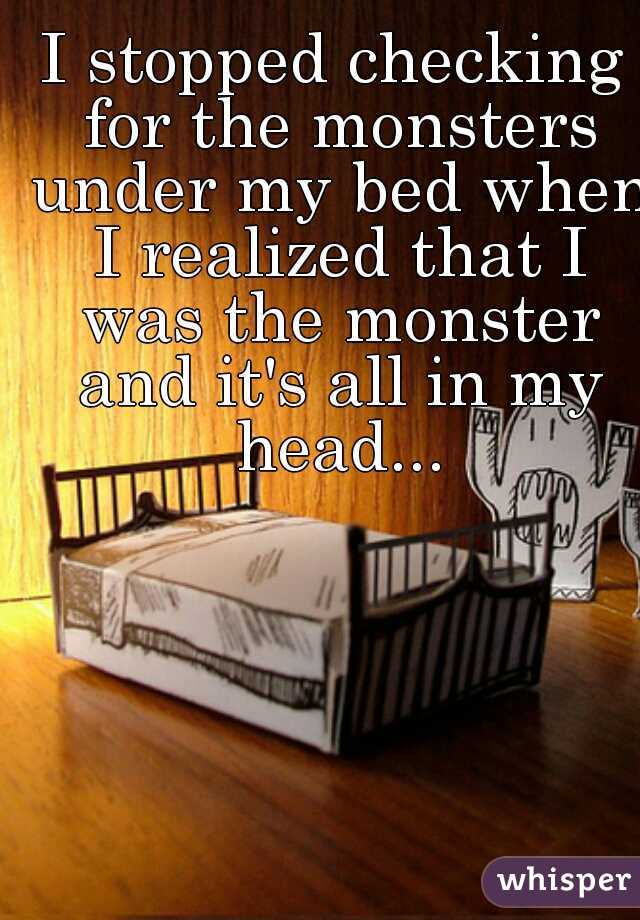 I stopped checking for the monsters under my bed when I realized that I was the monster and it's all in my head...