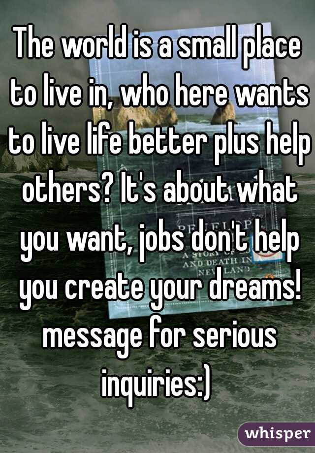 The world is a small place to live in, who here wants to live life better plus help others? It's about what you want, jobs don't help you create your dreams! message for serious inquiries:) 