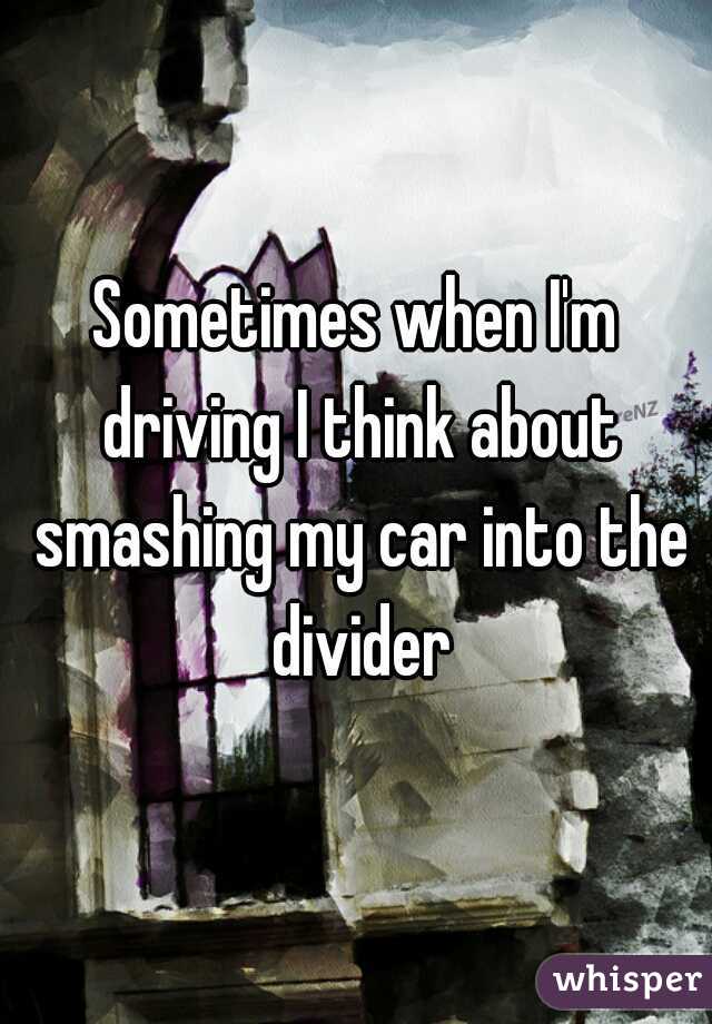 Sometimes when I'm driving I think about smashing my car into the divider