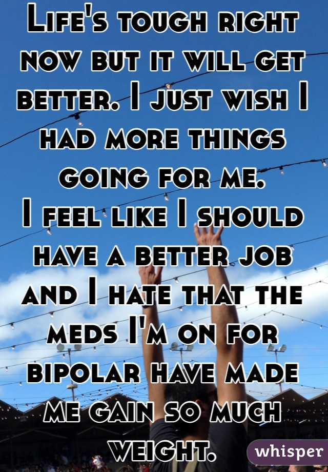 Life's tough right now but it will get better. I just wish I had more things going for me.
I feel like I should have a better job and I hate that the meds I'm on for bipolar have made me gain so much weight. 