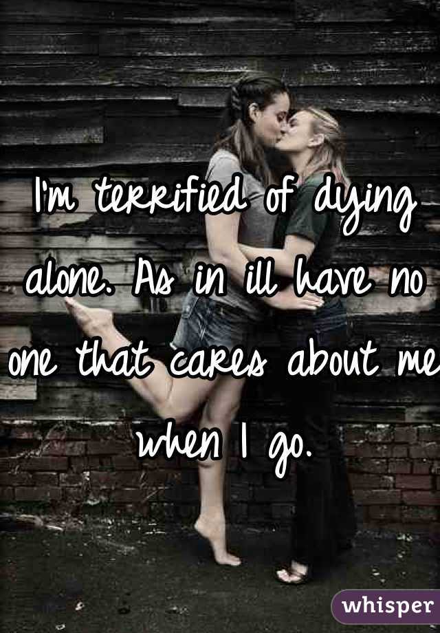 I'm terrified of dying alone. As in ill have no one that cares about me when I go.