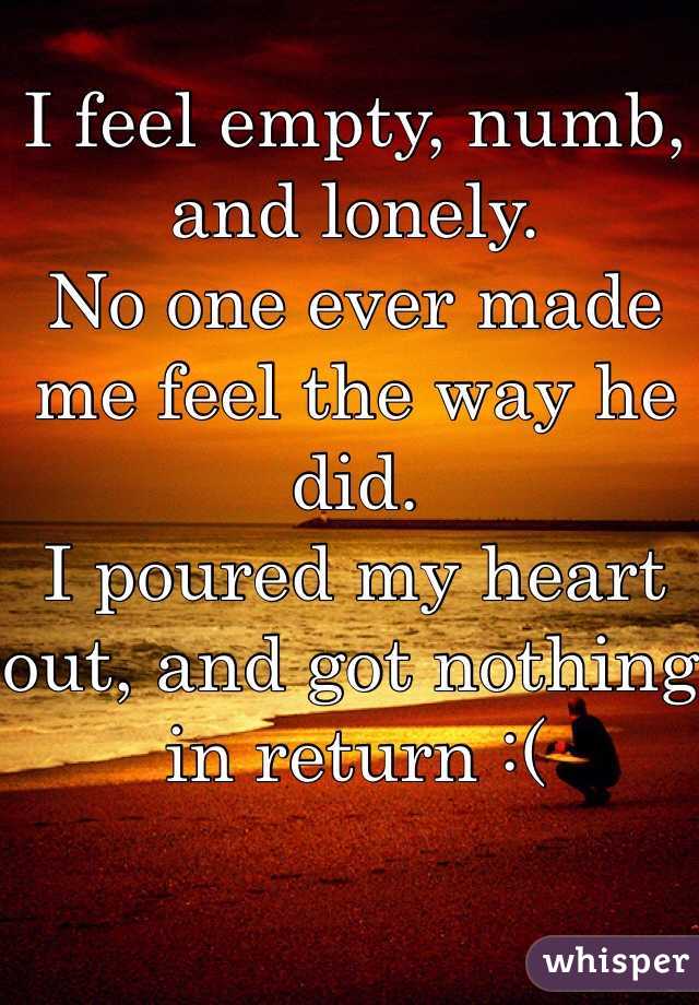 I feel empty, numb, and lonely. 
No one ever made me feel the way he did. 
I poured my heart out, and got nothing in return :(