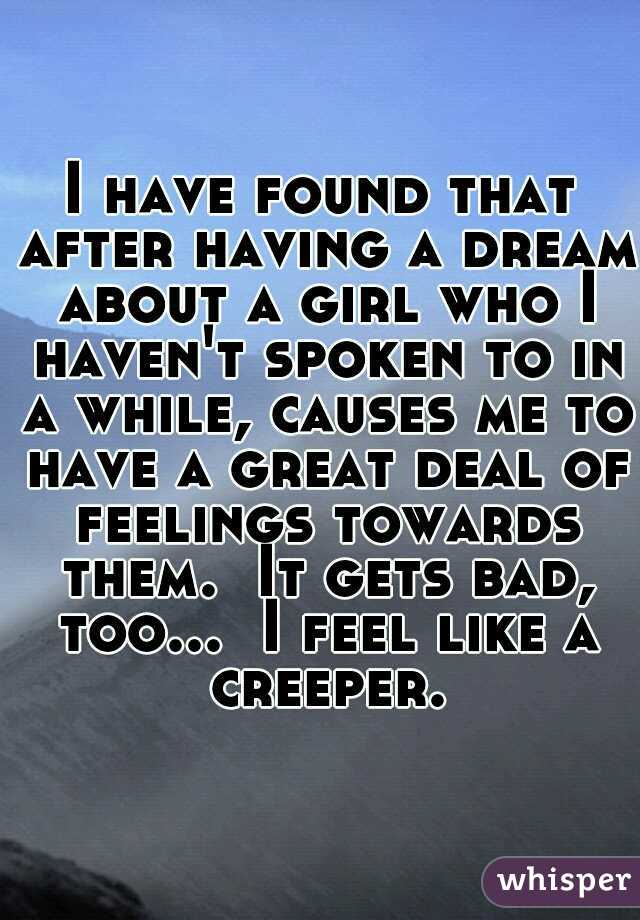 I have found that after having a dream about a girl who I haven't spoken to in a while, causes me to have a great deal of feelings towards them.  It gets bad, too...  I feel like a creeper.
