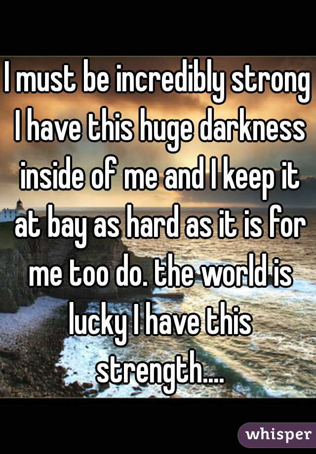 I must be incredibly strong I have this huge darkness inside of me and I keep it at bay as hard as it is for me too do. the world is lucky I have this strength....