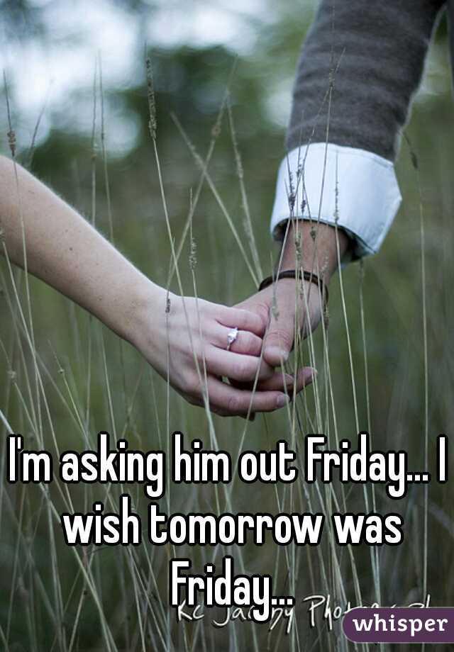 I'm asking him out Friday... I wish tomorrow was Friday...