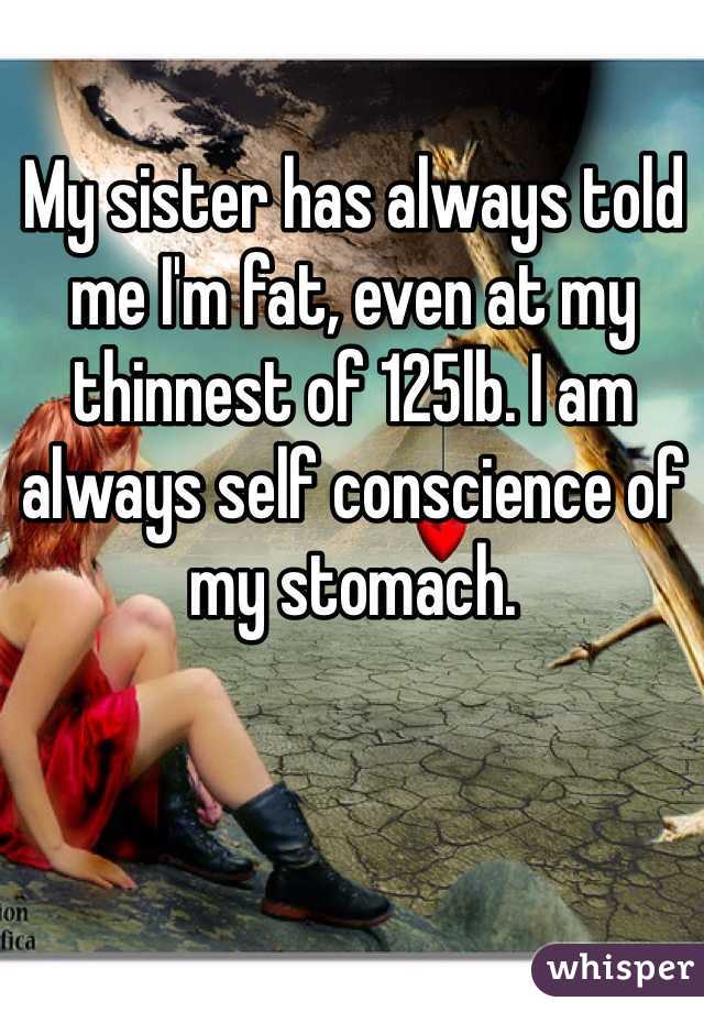 My sister has always told me I'm fat, even at my thinnest of 125lb. I am always self conscience of my stomach. 