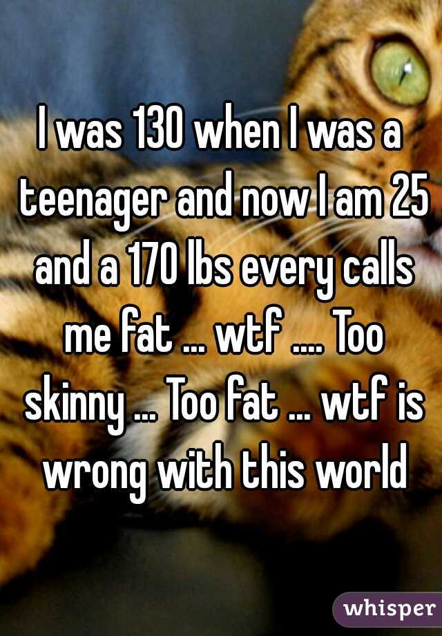I was 130 when I was a teenager and now I am 25 and a 170 lbs every calls me fat ... wtf .... Too skinny ... Too fat ... wtf is wrong with this world