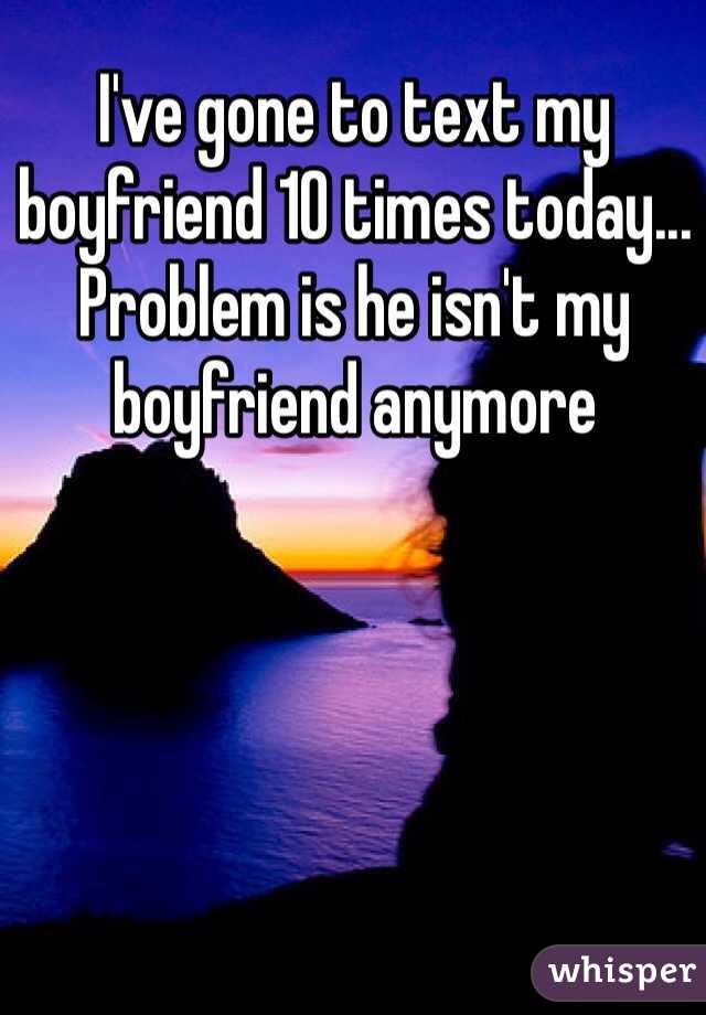I've gone to text my boyfriend 10 times today... Problem is he isn't my boyfriend anymore 