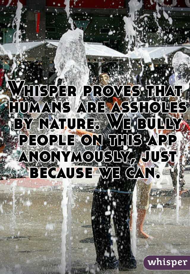 Whisper proves that humans are assholes by nature. We bully people on this app anonymously, just because we can. 